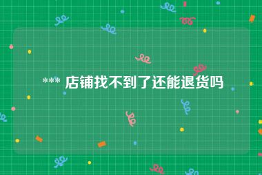  *** 店铺找不到了还能退货吗