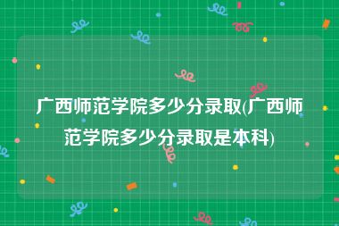 广西师范学院多少分录取(广西师范学院多少分录取是本科)