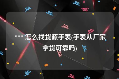  *** 怎么找货源手表(手表从厂家拿货可靠吗)