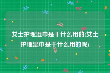 女士护理湿巾是干什么用的(女士护理湿巾是干什么用的呢)