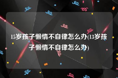 15岁孩子懒惰不自律怎么办(13岁孩子懒惰不自律怎么办)