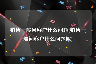 销售一般问客户什么问题(销售一般问客户什么问题呢)