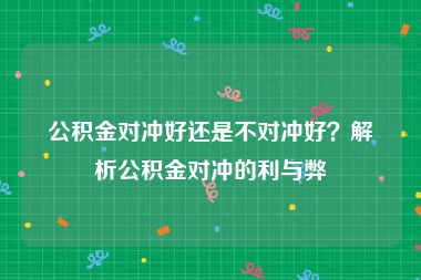 公积金对冲好还是不对冲好？解析公积金对冲的利与弊