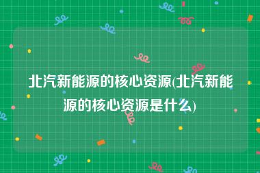北汽新能源的核心资源(北汽新能源的核心资源是什么)