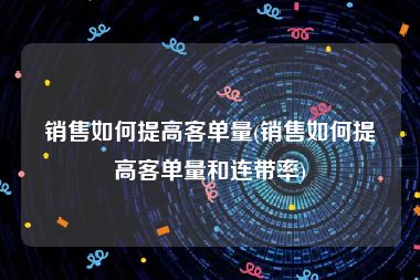 销售如何提高客单量(销售如何提高客单量和连带率)
