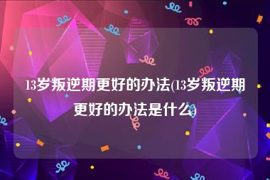 13岁叛逆期更好的办法(13岁叛逆期更好的办法是什么)