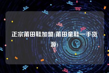 正宗莆田鞋加盟(莆田童鞋一手货源)