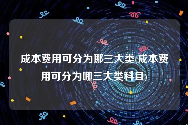 成本费用可分为哪三大类(成本费用可分为哪三大类科目)