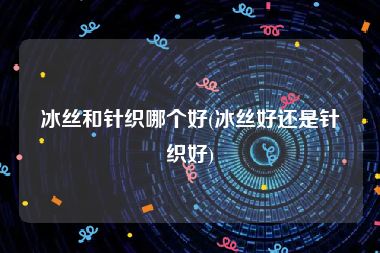 冰丝和针织哪个好(冰丝好还是针织好)