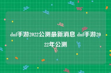 dnf手游2022公测最新消息 dnf手游2022年公测