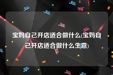 宝妈自己开店适合做什么(宝妈自己开店适合做什么生意)