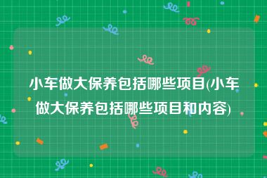 小车做大保养包括哪些项目(小车做大保养包括哪些项目和内容)