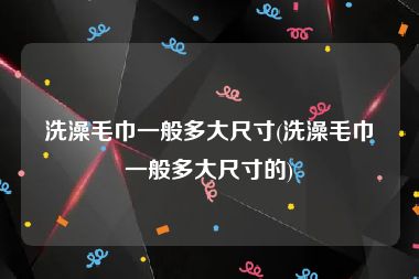 洗澡毛巾一般多大尺寸(洗澡毛巾一般多大尺寸的)