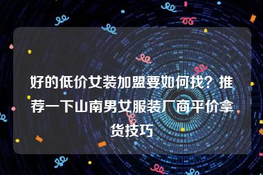 好的低价女装加盟要如何找？推荐一下山南男女服装厂商平价拿货技巧