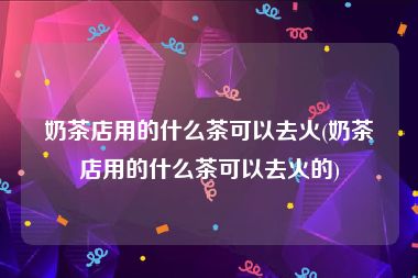 奶茶店用的什么茶可以去火(奶茶店用的什么茶可以去火的)