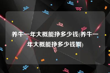 养牛一年大概能挣多少钱(养牛一年大概能挣多少钱啊)