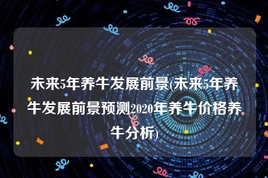 未来5年养牛发展前景(未来5年养牛发展前景预测2020年养牛价格养牛分析)