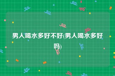 男人喝水多好不好(男人喝水多好吗)