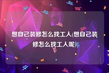 想自己装修怎么找工人(想自己装修怎么找工人呢)