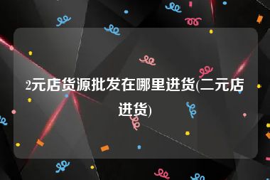 2元店货源批发在哪里进货(二元店进货)