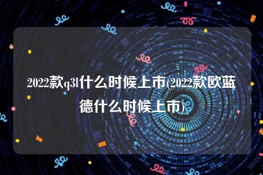2022款q3l什么时候上市(2022款欧蓝德什么时候上市)