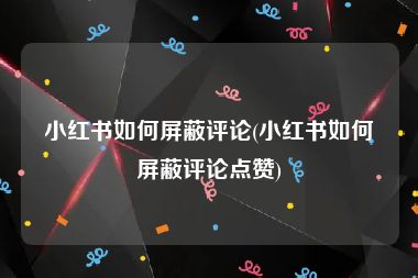 小红书如何屏蔽评论(小红书如何屏蔽评论点赞)