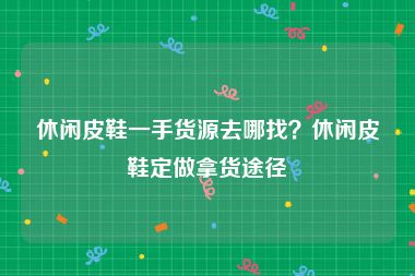 休闲皮鞋一手货源去哪找？休闲皮鞋定做拿货途径