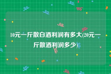 10元一斤散白酒利润有多大(20元一斤散酒利润多少)