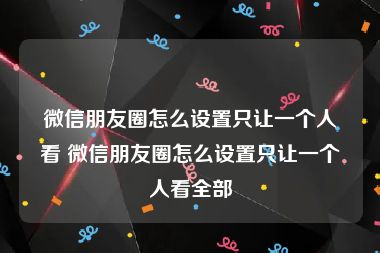 微信朋友圈怎么设置只让一个人看 微信朋友圈怎么设置只让一个人看全部