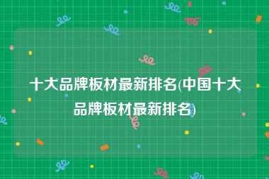 十大品牌板材最新排名(中国十大品牌板材最新排名)
