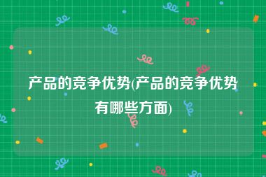 产品的竞争优势(产品的竞争优势有哪些方面)