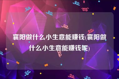 襄阳做什么小生意能赚钱(襄阳做什么小生意能赚钱呢)