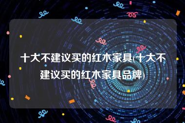 十大不建议买的红木家具(十大不建议买的红木家具品牌)