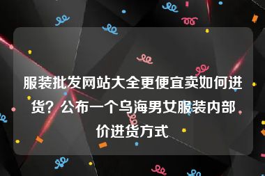 服装批发网站大全更便宜卖如何进货？公布一个乌海男女服装内部价进货方式