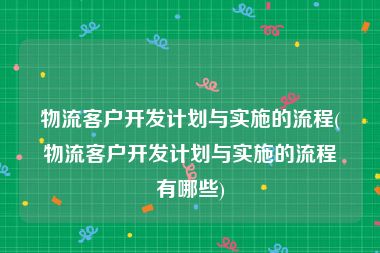 物流客户开发计划与实施的流程(物流客户开发计划与实施的流程有哪些)