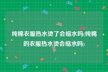 纯棉衣服热水烫了会缩水吗(纯棉的衣服热水烫会缩水吗)