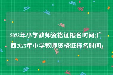 2023年小学教师资格证报名时间(广西2023年小学教师资格证报名时间)
