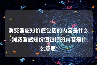 消费者感知价值包括的内容是什么(消费者感知价值包括的内容是什么意思)