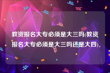 教资报名大专必须是大三吗(教资报名大专必须是大三吗还是大四)