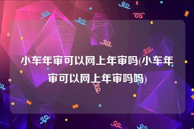 小车年审可以网上年审吗(小车年审可以网上年审吗吗)