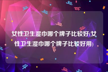 女性卫生湿巾哪个牌子比较好(女性卫生湿巾哪个牌子比较好用)