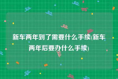新车两年到了需要什么手续(新车两年后要办什么手续)