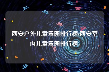 西安户外儿童乐园排行榜(西安室内儿童乐园排行榜)