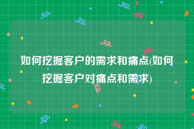 如何挖掘客户的需求和痛点(如何挖掘客户对痛点和需求)