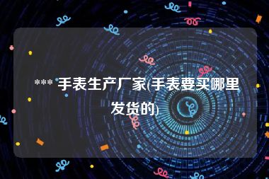  *** 手表生产厂家(手表要买哪里发货的)