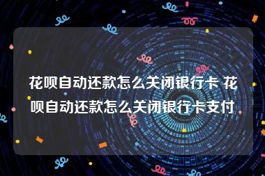 花呗自动还款怎么关闭银行卡 花呗自动还款怎么关闭银行卡支付