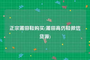正宗莆田鞋购买(莆田高仿鞋微信货源)