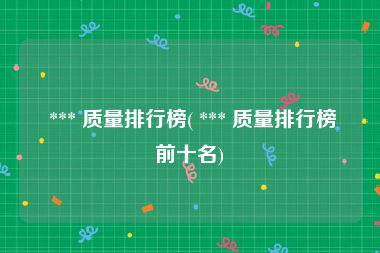  *** 质量排行榜( *** 质量排行榜前十名)