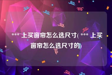  *** 上买窗帘怎么选尺寸( *** 上买窗帘怎么选尺寸的)