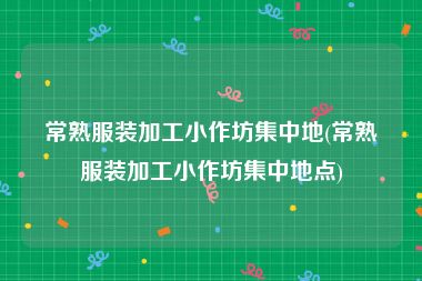 常熟服装加工小作坊集中地(常熟服装加工小作坊集中地点)
